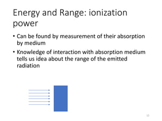 Energy and Range: ionization
power
• Can be found by measurement of their absorption
by medium
• Knowledge of interaction with absorption medium
tells us idea about the range of the emitted
radiation
12
 