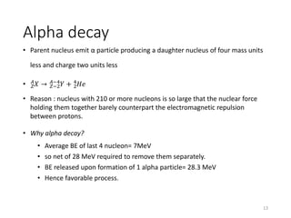 Alpha decay
• Parent nucleus emit α particle producing a daughter nucleus of four mass units
less and charge two units less
• 𝑍
𝐴
𝑋 → 𝑍−2
𝐴−4
𝑌 + 2
4
𝐻𝑒
• Reason : nucleus with 210 or more nucleons is so large that the nuclear force
holding them together barely counterpart the electromagnetic repulsion
between protons.
• Why alpha decay?
• Average BE of last 4 nucleon= 7MeV
• so net of 28 MeV required to remove them separately.
• BE released upon formation of 1 alpha particle= 28.3 MeV
• Hence favorable process.
13
 