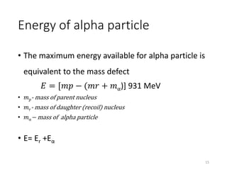 Energy of alpha particle
• The maximum energy available for alpha particle is
equivalent to the mass defect
𝐸 = [𝑚𝑝 − (𝑚𝑟 + 𝑚α)] 931 MeV
• 𝑚 𝑝- mass of parent nucleus
• 𝑚 𝑟- mass of daughter (recoil) nucleus
• 𝑚α− mass of alpha particle
• E= Er +Eα
15
 