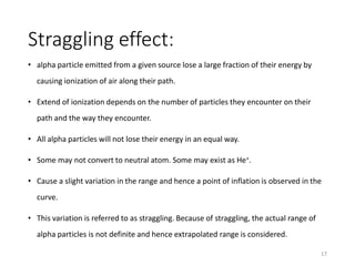 Straggling effect:
• alpha particle emitted from a given source lose a large fraction of their energy by
causing ionization of air along their path.
• Extend of ionization depends on the number of particles they encounter on their
path and the way they encounter.
• All alpha particles will not lose their energy in an equal way.
• Some may not convert to neutral atom. Some may exist as He+.
• Cause a slight variation in the range and hence a point of inflation is observed in the
curve.
• This variation is referred to as straggling. Because of straggling, the actual range of
alpha particles is not definite and hence extrapolated range is considered.
17
 