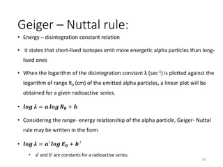 Geiger – Nuttal rule:
• Energy – disintegration constant relation
• it states that short-lived isotopes emit more energetic alpha particles than long-
lived ones
• When the logarithm of the disintegration constant λ (sec-1) is plotted against the
logarithm of range R0 (cm) of the emitted alpha particles, a linear plot will be
obtained for a given radioactive series.
• 𝒍𝒐𝒈 𝝀 = 𝒂 𝒍𝒐𝒈 𝑹 𝟎 + 𝒃
• Considering the range- energy relationship of the alpha particle, Geiger- Nuttal
rule may be written in the form
• 𝒍𝒐𝒈 𝝀 = 𝒂′ 𝒍𝒐𝒈 𝑬 𝟎 + 𝒃 ′
• a’ and b’ are constants for a radioactive series.
19
 