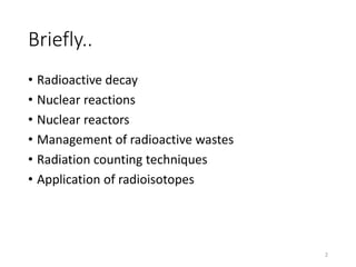 Briefly..
• Radioactive decay
• Nuclear reactions
• Nuclear reactors
• Management of radioactive wastes
• Radiation counting techniques
• Application of radioisotopes
2
 