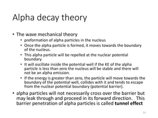 Alpha decay theory
• The wave mechanical theory
• preformation of alpha particles in the nucleus
• Once the alpha particle is formed, it moves towards the boundary
of the nucleus.
• This alpha particle will be repelled at the nuclear potential
boundary.
• It will oscillate inside the potential well if the KE of the alpha
particle is less than zero the nucleus will be stable and there will
not be an alpha emission.
• If the energy is greater than zero, the particle will move towards the
boundary of the potential well, collides with it and tends to escape
from the nuclear potential boundary (potential barrier).
• alpha particles will not necessarily cross over the barrier but
may leak through and proceed in its forward direction. This
barrier penetration of alpha particles is called tunnel effect
23
 