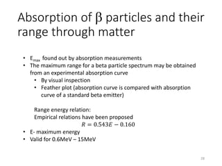 Absorption of b particles and their
range through matter
• Emax found out by absorption measurements
• The maximum range for a beta particle spectrum may be obtained
from an experimental absorption curve
• By visual inspection
• Feather plot (absorption curve is compared with absorption
curve of a standard beta emitter)
Range energy relation:
Empirical relations have been proposed
𝑅 = 0.543𝐸 − 0.160
• E- maximum energy
• Valid for 0.6MeV – 15MeV
28
 