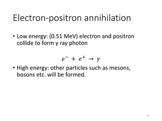 Electron-positron annihilation
• Low energy: (0.51 MeV) electron and positron
collide to form γ ray photon
𝑒−
+ 𝑒+
→ 𝛾
• High energy: other particles such as mesons,
bosons etc. will be formed.
33
 