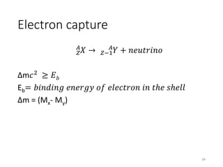 Electron capture
𝑍
𝐴
𝑋 → 𝑍−1
𝐴
𝑌 + 𝑛𝑒𝑢𝑡𝑟𝑖𝑛𝑜
Δm𝑐2
≥ 𝐸 𝑏
Eb= 𝑏𝑖𝑛𝑑𝑖𝑛𝑔 𝑒𝑛𝑒𝑟𝑔𝑦 𝑜𝑓 𝑒𝑙𝑒𝑐𝑡𝑟𝑜𝑛 𝑖𝑛 𝑡ℎ𝑒 𝑠ℎ𝑒𝑙𝑙
Δm = (Mx- My)
34
 
