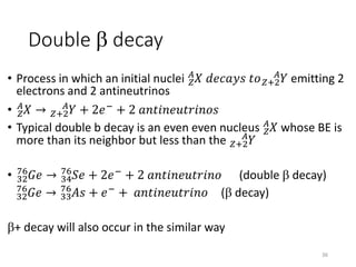 Double b decay
• Process in which an initial nuclei 𝑍
𝐴
𝑋 𝑑𝑒𝑐𝑎𝑦𝑠 𝑡𝑜 𝑍+2
𝐴
𝑌 emitting 2
electrons and 2 antineutrinos
• 𝑍
𝐴
𝑋 → 𝑍+2
𝐴
𝑌 + 2𝑒− + 2 𝑎𝑛𝑡𝑖𝑛𝑒𝑢𝑡𝑟𝑖𝑛𝑜𝑠
• Typical double b decay is an even even nucleus 𝑍
𝐴
𝑋 whose BE is
more than its neighbor but less than the 𝑍+2
𝐴
𝑌
• 32
76
𝐺𝑒 → 34
76
𝑆𝑒 + 2𝑒−
+ 2 𝑎𝑛𝑡𝑖𝑛𝑒𝑢𝑡𝑟𝑖𝑛𝑜 (double b decay)
32
76
𝐺𝑒 → 33
76
𝐴𝑠 + 𝑒−
+ 𝑎𝑛𝑡𝑖𝑛𝑒𝑢𝑡𝑟𝑖𝑛𝑜 (b decay)
b+ decay will also occur in the similar way
36
 