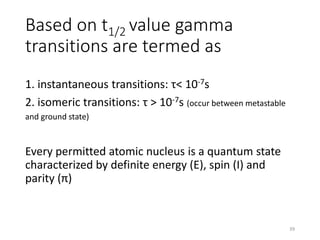 Based on t1/2 value gamma
transitions are termed as
1. instantaneous transitions: τ< 10-7s
2. isomeric transitions: τ > 10-7s (occur between metastable
and ground state)
Every permitted atomic nucleus is a quantum state
characterized by definite energy (E), spin (I) and
parity (π)
39
 