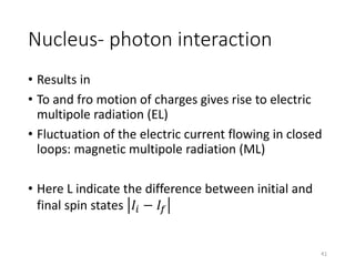 Nucleus- photon interaction
• Results in
• To and fro motion of charges gives rise to electric
multipole radiation (EL)
• Fluctuation of the electric current flowing in closed
loops: magnetic multipole radiation (ML)
• Here L indicate the difference between initial and
final spin states 𝐼𝑖 − 𝐼𝑓
41
 