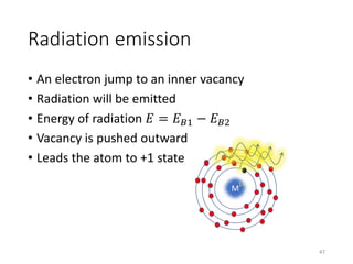 Radiation emission
• An electron jump to an inner vacancy
• Radiation will be emitted
• Energy of radiation 𝐸 = 𝐸 𝐵1 − 𝐸 𝐵2
• Vacancy is pushed outward
• Leads the atom to +1 state
M
1+
47
 
