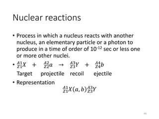 Nuclear reactions
• Process in which a nucleus reacts with another
nucleus, an elementary particle or a photon to
produce in a time of order of 10-12 sec or less one
or more other nuclei.
• 𝑍1
𝐴1
𝑋 + 𝑍2
𝐴2
𝑎 → 𝑍3
𝐴3
𝑌 + 𝑍4
𝐴4
𝑏
Target projectile recoil ejectile
• Representation
𝑍1
𝐴1
𝑋 𝑎, 𝑏 𝑍3
𝐴3
𝑌
49
 