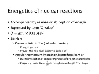 Energetics of nuclear reactions
• Accompanied by release or absorption of energy
• Expressed by term ‘Q value’
• 𝑄 = ∆𝑚 × 931 𝑀𝑒𝑉
• Barriers
• Columbic interaction (columbic barrier)
• Charged particle
• Provide the minimum energy requirement
• Angular momentum interaction (centrifugal barrier)
• Due to interaction of angular moments of projectile and target
• Keeps any projectile at
𝑙
2𝜋
de brouglie wavelength from target
51
 