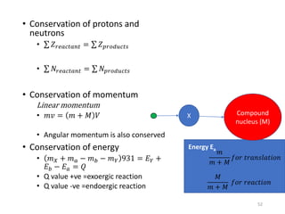 • Conservation of protons and
neutrons
• 𝑍 𝑟𝑒𝑎𝑐𝑡𝑎𝑛𝑡 = 𝑍 𝑝𝑟𝑜𝑑𝑢𝑐𝑡𝑠
• 𝑁𝑟𝑒𝑎𝑐𝑡𝑎𝑛𝑡 = 𝑁𝑝𝑟𝑜𝑑𝑢𝑐𝑡𝑠
• Conservation of momentum
Linear momentum
• 𝑚𝑣 = 𝑚 + 𝑀 𝑉
• Angular momentum is also conserved
• Conservation of energy
• 𝑚 𝑋 + 𝑚 𝑎 − 𝑚 𝑏 − 𝑚 𝑌 931 = 𝐸 𝑌 +
𝐸 𝑏 − 𝐸 𝑎 = 𝑄
• Q value +ve =exoergic reaction
• Q value -ve =endoergic reaction
X Compound
nucleus (M)
𝑚
𝑚 + 𝑀
𝑓𝑜𝑟 𝑡𝑟𝑎𝑛𝑠𝑙𝑎𝑡𝑖𝑜𝑛
𝑀
𝑚 + 𝑀
𝑓𝑜𝑟 𝑟𝑒𝑎𝑐𝑡𝑖𝑜𝑛
Energy Ea
52
 