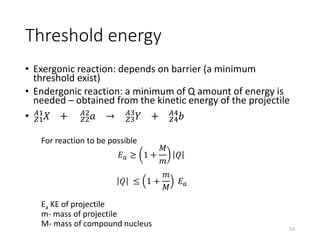 Threshold energy
• Exergonic reaction: depends on barrier (a minimum
threshold exist)
• Endergonic reaction: a minimum of Q amount of energy is
needed – obtained from the kinetic energy of the projectile
• 𝑍1
𝐴1
𝑋 + 𝑍2
𝐴2
𝑎 → 𝑍3
𝐴3
𝑌 + 𝑍4
𝐴4
𝑏
For reaction to be possible
𝐸 𝑎 ≥ 1 +
𝑀
𝑚
𝑄
𝑄 ≤ 1 +
𝑚
𝑀
𝐸 𝑎
Ea KE of projectile
m- mass of projectile
M- mass of compound nucleus 53
 