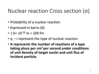 Nuclear reaction Cross section (σ)
• Probability of a nuclear reaction
• Expressed in barns (b)
• 1 b= 10-28 m = 100 fm
• σi – i represent the type of nuclear reaction
• It represents the number of reactions of a type
taking place per cm2 per second under conditions
of unit density of target nuclei and unit flux of
incident particle.
55
 
