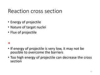 Reaction cross section
• Energy of projectile
• Nature of target nuclei
• Flux of projectile
*
• If energy of projectile is very low, it may not be
possible to overcome the barriers
• Too high energy of projectile can decrease the cross
section
57
 