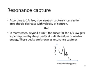 Resonance capture
• According to 1/v law, slow neutron capture cross section
area should decrease with velocity of neutron.
But
• In many cases, beyond a limit, the curve for the 1/v law gets
superimposed by sharp peaks at definite values of neutron
energy. These peaks are known as resonance captures
σ(barns)
neutron energy (eV)
59
 