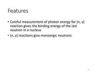 Features
• Careful measurement of photon energy for (n, γ)
reaction gives the binding energy of the last
neutron in a nucleus
• (n, γ) reactions give monoergic neutrons
62
 