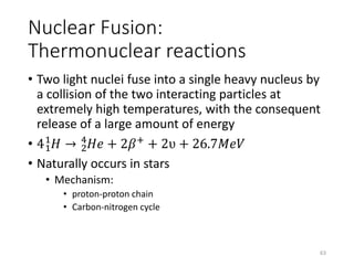 Nuclear Fusion:
Thermonuclear reactions
• Two light nuclei fuse into a single heavy nucleus by
a collision of the two interacting particles at
extremely high temperatures, with the consequent
release of a large amount of energy
• 41
1
𝐻 → 2
4
𝐻𝑒 + 2𝛽+
+ 2ʋ + 26.7𝑀𝑒𝑉
• Naturally occurs in stars
• Mechanism:
• proton-proton chain
• Carbon-nitrogen cycle
63
 