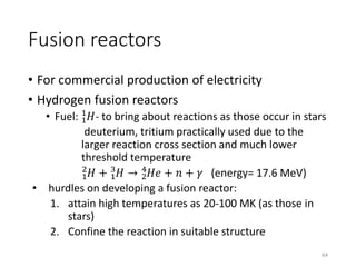 Fusion reactors
• For commercial production of electricity
• Hydrogen fusion reactors
• Fuel: 1
1
𝐻- to bring about reactions as those occur in stars
deuterium, tritium practically used due to the
larger reaction cross section and much lower
threshold temperature
1
2
𝐻 + 1
3
𝐻 → 2
4
𝐻𝑒 + 𝑛 + 𝛾 (energy= 17.6 MeV)
• hurdles on developing a fusion reactor:
1. attain high temperatures as 20-100 MK (as those in
stars)
2. Confine the reaction in suitable structure
64
 