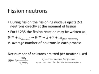 Fission neutrons
• During fission the fissioning nucleus ejects 2-3
neutrons directly at the moment of fission
• For U-235 the fission reaction may be written as
𝑈235 + 𝑛 𝑡ℎ𝑒𝑟𝑚𝑎𝑙
→ 𝑈236 → 𝑋 + 𝑌 + 𝑣𝑛( 𝑓𝑎𝑠𝑡 𝑛𝑒𝑢𝑡𝑟𝑜𝑛𝑠)
V- average number of neutrons in each process
Net number of neutrons emitted per neutron used
up= η=
𝑣σ 𝑓
σ 𝑓+σ 𝑟
σ 𝑓 − 𝑐𝑟𝑜𝑠𝑠 𝑠𝑒𝑐𝑡𝑖𝑜𝑛 𝑓𝑜𝑟 𝑓𝑖𝑠𝑠𝑖𝑜𝑛
σ 𝑟 − 𝑐𝑟𝑜𝑠𝑠 𝑠𝑒𝑐𝑡𝑖𝑜𝑛 𝑓𝑜𝑟 𝑟𝑎𝑑𝑖𝑎𝑡𝑖𝑣𝑒 𝑐𝑎𝑝𝑡𝑢𝑟𝑒
76
 