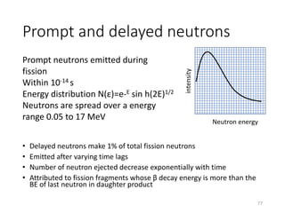 Prompt and delayed neutrons
• Delayed neutrons make 1% of total fission neutrons
• Emitted after varying time lags
• Number of neutron ejected decrease exponentially with time
• Attributed to fission fragments whose β decay energy is more than the
BE of last neutron in daughter product
Prompt neutrons emitted during
fission
Within 10-14 s
Energy distribution N(ε)=e-E sin h(2E)1/2
Neutrons are spread over a energy
range 0.05 to 17 MeV Neutron energy
intensity
77
 