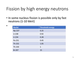 Fission by high energy neutrons
• In some nucleus fission is possible only by fast
neutrons (1-10 MeV)
• Nuclei Threshold energy
Np-237 0.25
U-238 0.92
U-234 0.28
Pa-231 0.45
Th-232 1.05
Th-230 1
Bi-207 15
78
 