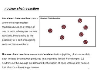 A nuclear chain reaction occurs
when one single nuclear
reaction causes an average of
one or more subsequent nuclear
reactions, thus leading to the
possibility of a self-propagating
series of these reactions.
Nuclear chain reactions are series of nuclear fissions (splitting of atomic nuclei),
each initiated by a neutron produced in a preceding fission. For example, 2.5
neutrons on the average are released by the fission of each uranium-235 nucleus
that absorbs a low-energy neutron.
nuclear chain reaction
79
 