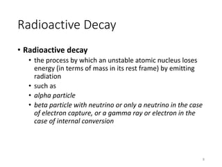 Radioactive Decay
• Radioactive decay
• the process by which an unstable atomic nucleus loses
energy (in terms of mass in its rest frame) by emitting
radiation
• such as
• alpha particle
• beta particle with neutrino or only a neutrino in the case
of electron capture, or a gamma ray or electron in the
case of internal conversion
8
 