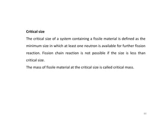 Critical size
The critical size of a system containing a fissile material is defined as the
minimum size in which at least one neutron is available for further fission
reaction. Fission chain reaction is not possible if the size is less than
critical size.
The mass of fissile material at the critical size is called critical mass.
80
 
