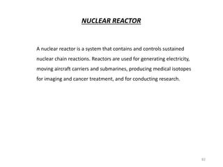 NUCLEAR REACTOR
A nuclear reactor is a system that contains and controls sustained
nuclear chain reactions. Reactors are used for generating electricity,
moving aircraft carriers and submarines, producing medical isotopes
for imaging and cancer treatment, and for conducting research.
82
 