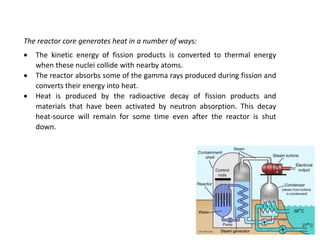 The reactor core generates heat in a number of ways:
 The kinetic energy of fission products is converted to thermal energy
when these nuclei collide with nearby atoms.
 The reactor absorbs some of the gamma rays produced during fission and
converts their energy into heat.
 Heat is produced by the radioactive decay of fission products and
materials that have been activated by neutron absorption. This decay
heat-source will remain for some time even after the reactor is shut
down.
83
 