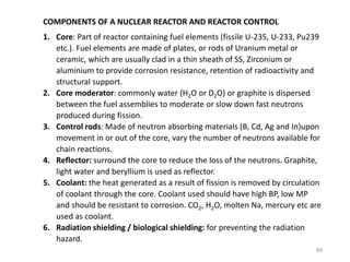 COMPONENTS OF A NUCLEAR REACTOR AND REACTOR CONTROL
1. Core: Part of reactor containing fuel elements (fissile U-235, U-233, Pu239
etc.). Fuel elements are made of plates, or rods of Uranium metal or
ceramic, which are usually clad in a thin sheath of SS, Zirconium or
aluminium to provide corrosion resistance, retention of radioactivity and
structural support.
2. Core moderator: commonly water (H2O or D2O) or graphite is dispersed
between the fuel assemblies to moderate or slow down fast neutrons
produced during fission.
3. Control rods: Made of neutron absorbing materials (B, Cd, Ag and In)upon
movement in or out of the core, vary the number of neutrons available for
chain reactions.
4. Reflector: surround the core to reduce the loss of the neutrons. Graphite,
light water and beryllium is used as reflector.
5. Coolant: the heat generated as a result of fission is removed by circulation
of coolant through the core. Coolant used should have high BP, low MP
and should be resistant to corrosion. CO2, H2O, molten Na, mercury etc are
used as coolant.
6. Radiation shielding / biological shielding: for preventing the radiation
hazard.
84
 