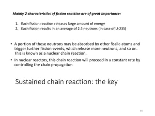 1. Each fission reaction releases large amount of energy
2. Each fission results in an average of 2.5 neutrons (in case of U-235)
Mainly 2 characteristics of fission reaction are of great importance:
• A portion of these neutrons may be absorbed by other fissile atoms and
trigger further fission events, which release more neutrons, and so on.
This is known as a nuclear chain reaction.
• In nuclear reactors, this chain reaction will proceed in a constant rate by
controlling the chain propagation
Sustained chain reaction: the key
85
 