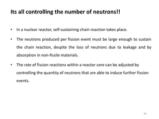 Its all controlling the number of neutrons!!
• In a nuclear reactor, self-sustaining chain reaction takes place.
• The neutrons produced per fission event must be large enough to sustain
the chain reaction, despite the loss of neutrons due to leakage and by
absorption in non-fissile materials.
• The rate of fission reactions within a reactor core can be adjusted by
controlling the quantity of neutrons that are able to induce further fission
events.
86
 
