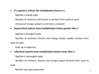  If a system is critical, the multiplication factor is 1.
Signifies a steady state
Number of neutrons and fissions is constant from cycle to cycle
Amount of energy output in unit time is constant
 Supercritical systems have multiplication factors greater than 1
Signifies a divergent state
Number of neutrons, fissions and energy output rapidly increase from
cycle to cycle
Ends up in explosion
 subcritical systems have multiplication factors lesser than 1.
Signifies a convergent state
Number of neutrons, fissions and energy output diminish from cycle to
cycle
Reactor soon gets quenched 88
 