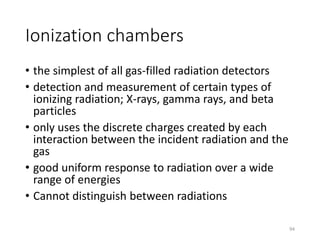 Ionization chambers
• the simplest of all gas-filled radiation detectors
• detection and measurement of certain types of
ionizing radiation; X-rays, gamma rays, and beta
particles
• only uses the discrete charges created by each
interaction between the incident radiation and the
gas
• good uniform response to radiation over a wide
range of energies
• Cannot distinguish between radiations
94
 
