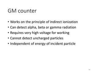 GM counter
• Works on the principle of indirect ionization
• Can detect alpha, beta or gamma radiation
• Requires very high voltage for working
• Cannot detect uncharged particles
• Independent of energy of incident particle
96
 