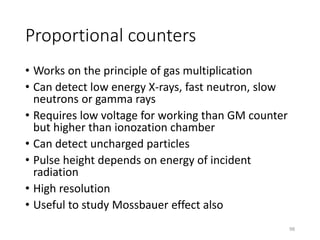 Proportional counters
• Works on the principle of gas multiplication
• Can detect low energy X-rays, fast neutron, slow
neutrons or gamma rays
• Requires low voltage for working than GM counter
but higher than ionozation chamber
• Can detect uncharged particles
• Pulse height depends on energy of incident
radiation
• High resolution
• Useful to study Mossbauer effect also
98
 