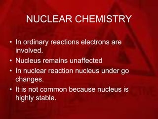NUCLEAR CHEMISTRY
• In ordinary reactions electrons are
involved.
• Nucleus remains unaffected
• In nuclear reaction nucleus under go
changes.
• It is not common because nucleus is
highly stable.
 