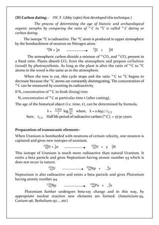 (D) Carbon dating: - (W. F. Libby (1960) first developed this technique.)
The process of determining the age of historic and archaeological
organic samples by comparing the ratio of 14
C to 12
C is called 14
C dating or
carbon dating.
The isotope 14
C is radioactive. The 14
C atom is produced in upper atmosphere
by the bombardment of neutron on Nitrogen atom.
N + n C + H
The atmospheric carbon dioxide a mixture of 14
CO2 and 12
CO2 present in
a fixed ratio. Plants absorb CO2 from the atmosphere and prepare cellulose
(wood) by photosynthesis. As long as the plant is alive the ratio of 14
C to 12
C
atoms in the wood is the same as in the atmosphere.
When the tree is cut, this cycle stops and the ratio 14
C to 12
C begins to
decrease because the 14
C atoms are constantly disintegrating. The concentration of
14
C can be measured by counting its radioactivity.
If N0 concentration of 14
C in fresh (living) tree
Nt concentration of 14
C at particular time t (after cutting),
The age of the historical object (i.e. time, t), can be determined by formula,
λ =
.
log where, λ = 0.693 / /
here, / Half life period of radioactive carbon (14
C). = 5730 years.
Preparation of transuranic element:-
When Uranium is bombarded with neutrons of certain velocity, one neutron is
captured and gives new isotopes of uranium.
U + n U + γ H
This isotope of Uranium is much more radioactive than natural Uranium. It
emits a beta particle and gives Neptunium having atomic number 93 which is
does not occur in nature.
U Np + e
Neptunium is also radioactive and emits a beta particle and gives Plutonium
having atomic number 94.
Np Pu + e
Plutonium further undergoes beta-ray change and in this way, by
appropriate nuclear reaction new elements are formed. (Americium-95,
Curium-96, Berkelium-97.....etc)
 