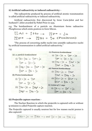 ii) Artificial radioactivity or induced radioactivity:
The radioactivity produced by process of artificial atomic transmutation
is called artificial radioactivity or induced radioactivity.
Artificial radioactivity first discovered by Irene Curie
husband F. Joliot awarded by Nobel
e.g. The bombardment of α particle on Aluminium forms radioactive
Phosphorous which emits po
“The process of converting stable nuclei into unstable radioactive nuclei
by artificial transmutation is called artificial radioactivity.”
e.g.
iii) Projectile capture reaction:
The Nuclear Reaction in which the projectile is captured with
γ emission is called Projectile
The Projectile captured is usually neutron but for low masses nuclei proton is
also captured.
ii) Artificial radioactivity or induced radioactivity: -
The radioactivity produced by process of artificial atomic transmutation
radioactivity or induced radioactivity.
Artificial radioactivity first discovered by Irene Curie
husband F. Joliot awarded by Nobel Prize in 1935.
he bombardment of α particle on Aluminium forms radioactive
Phosphorous which emits positron to form Silicon.
process of converting stable nuclei into unstable radioactive nuclei
by artificial transmutation is called artificial radioactivity.”
iii) Projectile capture reaction: -
The Nuclear Reaction in which the projectile is captured with
called Projectile capture reaction.
The Projectile captured is usually neutron but for low masses nuclei proton is
The radioactivity produced by process of artificial atomic transmutation
Artificial radioactivity first discovered by Irene Curie-Joliot and her
he bombardment of α particle on Aluminium forms radioactive
process of converting stable nuclei into unstable radioactive nuclei
The Nuclear Reaction in which the projectile is captured with or without
The Projectile captured is usually neutron but for low masses nuclei proton is
 