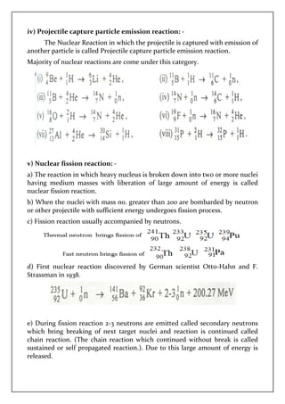 iv) Projectile capture particle emission reaction:
The Nuclear Reaction in which the projectile is captured
another particle is called Projectile capture particle emission reaction.
Majority of nuclear reactions are come under this category.
v) Nuclear fission reaction:
a) The reaction in which heavy nucleus is broken down into two or more nuclei
having medium masses with liberation of large
nuclear fission reaction.
b) When the nuclei with mass no. greater than 200 are bomba
or other projectile with sufficient energy
c) Fission reaction usually accompanied by neutrons.
d) First nuclear reaction discovered by German scientist Otto
Strassman in 1938.
e) During fission reaction 2
which bring breaking of
chain reaction. (The chain reaction which continued without break is called
sustained or self propagated reaction.)
released.
capture particle emission reaction: -
The Nuclear Reaction in which the projectile is captured
another particle is called Projectile capture particle emission reaction.
Majority of nuclear reactions are come under this category.
Nuclear fission reaction: -
a) The reaction in which heavy nucleus is broken down into two or more nuclei
having medium masses with liberation of large amount of
b) When the nuclei with mass no. greater than 200 are bomba
or other projectile with sufficient energy undergoes fission process.
c) Fission reaction usually accompanied by neutrons.
First nuclear reaction discovered by German scientist Otto
reaction 2-3 neutrons are emitted called seco
next target nuclei and reaction is continued called
chain reaction. (The chain reaction which continued without break is called
sustained or self propagated reaction.). Due to this large am
The Nuclear Reaction in which the projectile is captured with emission of
another particle is called Projectile capture particle emission reaction.
a) The reaction in which heavy nucleus is broken down into two or more nuclei
amount of energy is called
b) When the nuclei with mass no. greater than 200 are bombarded by neutron
undergoes fission process.
First nuclear reaction discovered by German scientist Otto-Hahn and F.
3 neutrons are emitted called secondary neutrons
and reaction is continued called
chain reaction. (The chain reaction which continued without break is called
. Due to this large amount of energy is
 