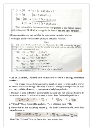 e) Fusion reaction are not suitable for man
f) Hydrogen bomb works on the principal of fusion reaction.
* Use of Uranium, Thorium and Plutonium for atomic
reactor: -
The energy released during nuclear reaction used for mankind is known
as atomic or nuclear energy. The cost of nuclear energy is comparable or even
less than traditional source. It has comparatively less pollution.
1. Thorium is used as blanket as it is fertile material (
the reactor atomic transmutation take place to form fissionable product as
2. 233
U and 235
U are fissionable nuclides.
3. Plutonium is not occurring n
natural uranium.
Thus 233
U, 235
U and 239
Pu are fissile and used atomic fuel.
e) Fusion reaction are not suitable for man-made experimentation.
f) Hydrogen bomb works on the principal of fusion reaction.
Note:
Use of Uranium, Thorium and Plutonium for atomic energy in nuclear
The energy released during nuclear reaction used for mankind is known
as atomic or nuclear energy. The cost of nuclear energy is comparable or even
less than traditional source. It has comparatively less pollution.
is used as blanket as it is fertile material (do not undergo fission
the reactor atomic transmutation take place to form fissionable product as
U are fissionable nuclides. 233
U is obtained from 232
3. Plutonium is not occurring naturally. The fissile Plutonium obtained from
Pu are fissile and used atomic fuel.
made experimentation.
energy in nuclear
The energy released during nuclear reaction used for mankind is known
as atomic or nuclear energy. The cost of nuclear energy is comparable or even
less than traditional source. It has comparatively less pollution.
do not undergo fission). In
the reactor atomic transmutation take place to form fissionable product as
232
Th.
aturally. The fissile Plutonium obtained from
 