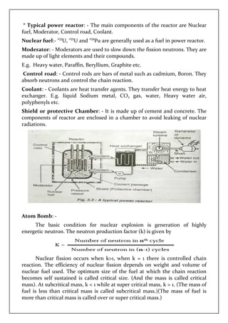* Typical power reactor
fuel, Moderator, Control road, Coolant.
Nuclear fuel:- 233
U, 235
U and
Moderator: - Moderators are used to slow down the fission neutrons. They are
made up of light elements and their compounds.
E.g. Heavy water, Paraffin, Beryllium, G
Control road: - Control rods are bars of metal such as cadmium, Boron. They
absorb neutrons and control the chain reaction.
Coolant: - Coolants are heat transfer agents. They transfer heat energy to heat
exchanger. E.g. liquid Sodium metal, CO
polyphenyls etc.
Shield or protective Chamber
components of reactor are enclosed in a chamber to avoid leaking of nuclear
radiations.
Atom Bomb: -
The basic condition for nuclear explosion
energetic neutron. The neutron production factor
Nuclear fission occurs when k>1, when k = 1 there is controlled chain
reaction. The efficiency of nuclear fission depends on weight and volume of
nuclear fuel used. The optimum size of the fuel at which the chain reaction
becomes self sustained is called critical size. (
mass). At subcritical mass,
fuel is less than critical mass i
more than critical mass is called over or super critical mass.
Typical power reactor: - The main components of the reactor are Nuclear
fuel, Moderator, Control road, Coolant.
U and 239
Pu are generally used as a fuel in power reactor.
Moderators are used to slow down the fission neutrons. They are
made up of light elements and their compounds.
Heavy water, Paraffin, Beryllium, Graphite etc.
Control rods are bars of metal such as cadmium, Boron. They
control the chain reaction.
Coolants are heat transfer agents. They transfer heat energy to heat
exchanger. E.g. liquid Sodium metal, CO2 gas, water, Heavy water air,
Shield or protective Chamber: - It is made up of cement and concrete. The
components of reactor are enclosed in a chamber to avoid leaking of nuclear
The basic condition for nuclear explosion is generation of highly
energetic neutron. The neutron production factor (k) is given by
Nuclear fission occurs when k>1, when k = 1 there is controlled chain
reaction. The efficiency of nuclear fission depends on weight and volume of
used. The optimum size of the fuel at which the chain reaction
becomes self sustained is called critical size. (And the mass is called critical
, k < 1 while at super critical mass, k > 1.
fuel is less than critical mass is called subcritical mass.)(The mass of fuel is
more than critical mass is called over or super critical mass.)
The main components of the reactor are Nuclear
Pu are generally used as a fuel in power reactor.
Moderators are used to slow down the fission neutrons. They are
Control rods are bars of metal such as cadmium, Boron. They
Coolants are heat transfer agents. They transfer heat energy to heat
Heavy water air,
It is made up of cement and concrete. The
components of reactor are enclosed in a chamber to avoid leaking of nuclear
is generation of highly
(k) is given by
Nuclear fission occurs when k>1, when k = 1 there is controlled chain
reaction. The efficiency of nuclear fission depends on weight and volume of
used. The optimum size of the fuel at which the chain reaction
the mass is called critical
t super critical mass, k > 1. (The mass of
The mass of fuel is
 