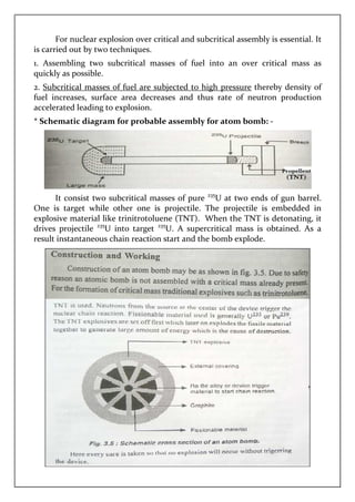 For nuclear explosion over critical and subcritical assembly is essential. It
is carried out by two techniques.
1. Assembling two subcritical m
quickly as possible.
2. Subcritical masses of fuel are subjected to high pressure
fuel increases, surface area decreases and thus rate of neutron production
accelerated leading to explosion.
* Schematic diagram for probable assembly for atom bomb:
It consist two subcritical masses
One is target while other one is projectile. The projectile is embedded in
explosive material like trinitrotoluene (TNT).
drives projectile 235
U into target
result instantaneous chain reaction start
For nuclear explosion over critical and subcritical assembly is essential. It
is carried out by two techniques.
1. Assembling two subcritical masses of fuel into an over critical mass as
masses of fuel are subjected to high pressure thereby density of
fuel increases, surface area decreases and thus rate of neutron production
accelerated leading to explosion.
diagram for probable assembly for atom bomb:
subcritical masses of pure 235
U at two ends of gun barrel.
One is target while other one is projectile. The projectile is embedded in
explosive material like trinitrotoluene (TNT). When the TNT is detonating, it
U into target 235
U. A supercritical mass is obtained
chain reaction start and the bomb explode.
For nuclear explosion over critical and subcritical assembly is essential. It
asses of fuel into an over critical mass as
thereby density of
fuel increases, surface area decreases and thus rate of neutron production
diagram for probable assembly for atom bomb: -
U at two ends of gun barrel.
One is target while other one is projectile. The projectile is embedded in
When the TNT is detonating, it
U. A supercritical mass is obtained. As a
explode.
 