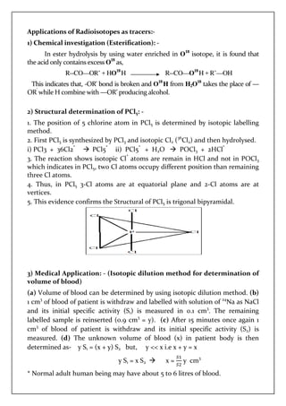 Applications of Radioisotopes as tracers:-
1) Chemical investigation (Esterification): -
In ester hydrolysis by using water enriched in O18
isotope, it is found that
the acid only contains excess O18
as,
R--CO—OR’ + HO18
H R--CO—O18
H + R’—OH
This indicates that, -OR' bond is broken and O18
H from H2O18
takes the place of —
OR’
while H combine with —OR’ producing alcohol.
2) Structural determination of PCl5: -
1. The position of 5 chlorine atom in PCl5 is determined by isotopic labelling
method.
2. First PCl5 is synthesized by PCl3 and isotopic Cl2 (36
Cl2) and then hydrolysed.
i) PCl3 + 36Cl2*
PCl5*
ii) PCl5*
+ H2O POCl3 + 2HCl*
3. The reaction shows isotopic Cl*
atoms are remain in HCl and not in POCl3
which indicates in PCl5, two Cl atoms occupy different position than remaining
three Cl atoms.
4. Thus, in PCl5 3-Cl atoms are at equatorial plane and 2-Cl atoms are at
vertices.
5. This evidence confirms the Structural of PCl5 is trigonal bipyramidal.
3) Medical Application: - (Isotopic dilution method for determination of
volume of blood)
(a) Volume of blood can be determined by using isotopic dilution method. (b)
1 cm3
of blood of patient is withdraw and labelled with solution of 24
Na as NaCl
and its initial specific activity (S1) is measured in 0.1 cm3
. The remaining
labelled sample is reinserted (0.9 cm3
= y). (c) After 15 minutes once again 1
cm3
of blood of patient is withdraw and its initial specific activity (S2) is
measured. (d) The unknown volume of blood (x) in patient body is then
determined as- y S1 = (x + y) S2 but, y << x i.e x + y = x
y S1 = x S2 x = y cm3
* Normal adult human being may have about 5 to 6 litres of blood.
 