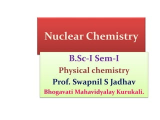 Nuclear Chemistry
B.Sc-I Sem-I
Physical chemistry
Prof. Swapnil S Jadhav
Bhogavati Mahavidyalay Kurukali.
 