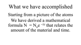 What we have accomplished
Starting from a picture of the atoms
We have derived a mathematical
formula N = Noe -lt that relates the
amount of the material and time.
 