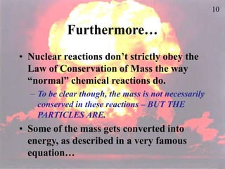 10
Furthermore…
• Nuclear reactions don’t strictly obey the
Law of Conservation of Mass the way
“normal” chemical reactions do.
– To be clear though, the mass is not necessarily
conserved in these reactions – BUT THE
PARTICLES ARE.
• Some of the mass gets converted into
energy, as described in a very famous
equation…
 